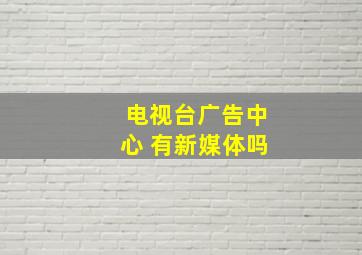 电视台广告中心 有新媒体吗